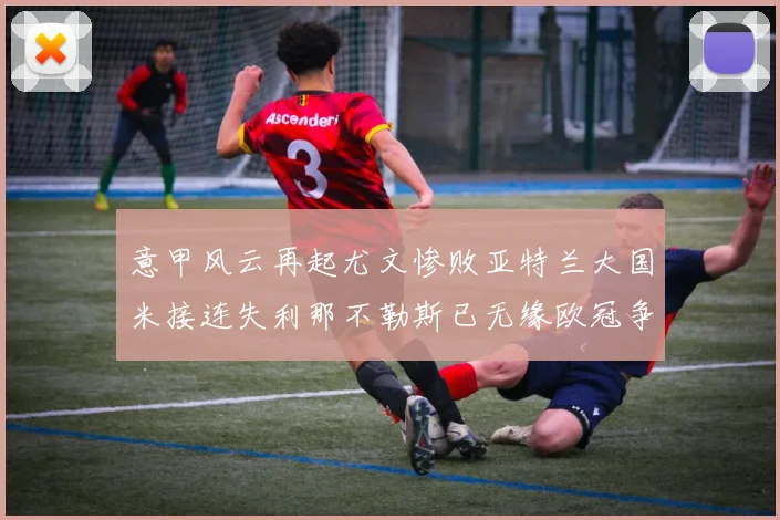 意甲风云再起尤文惨败亚特兰大国米接连失利那不勒斯已无缘欧冠争夺