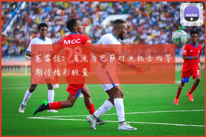 塞雷佐：马竞与巴萨对决机会均等期待精彩较量