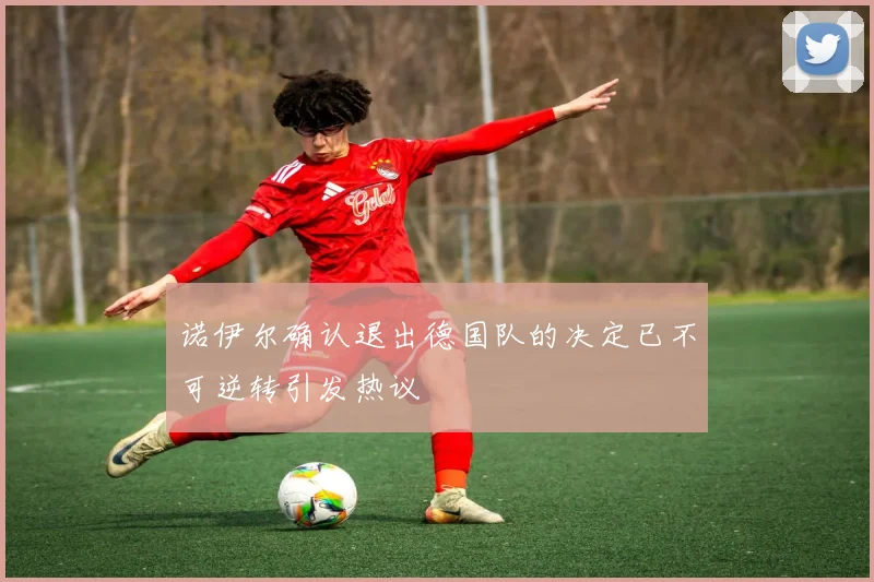 诺伊尔确认退出德国队的决定已不可逆转引发热议