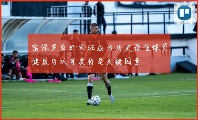 富保罗看好文班成为历史最佳球员健康与认可度将是关键因素