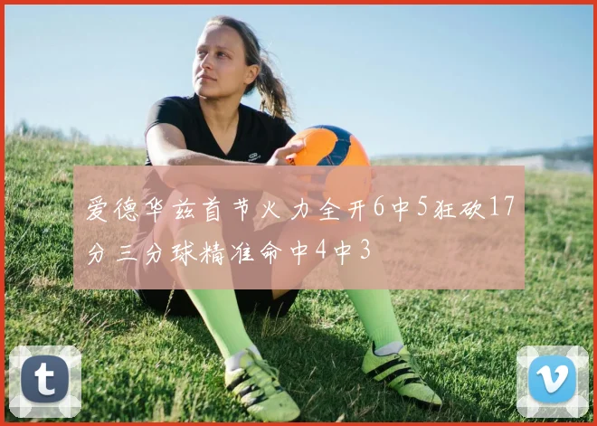 爱德华兹首节火力全开6中5狂砍17分三分球精准命中4中3