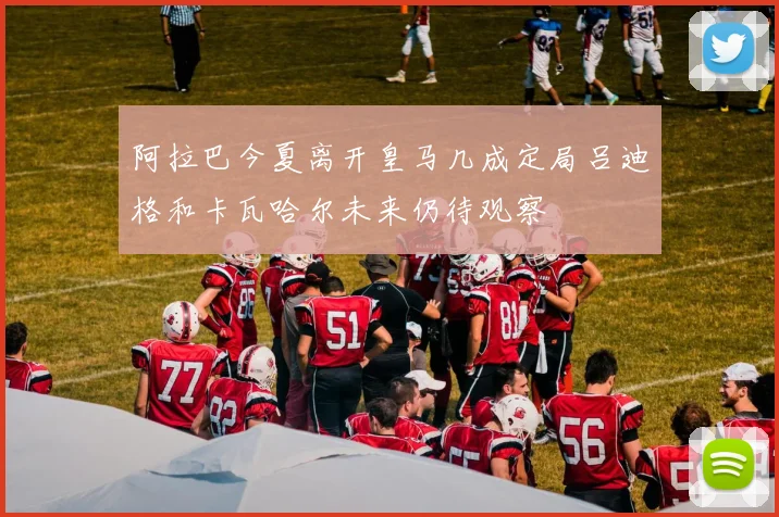阿拉巴今夏离开皇马几成定局吕迪格和卡瓦哈尔未来仍待观察