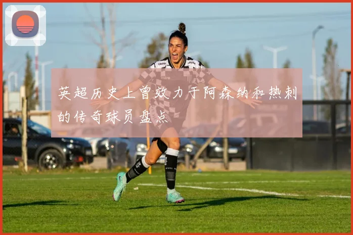 英超历史上曾效力于阿森纳和热刺的传奇球员盘点
