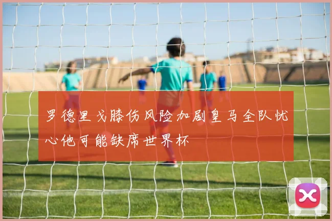 罗德里戈膝伤风险加剧皇马全队忧心他可能缺席世界杯