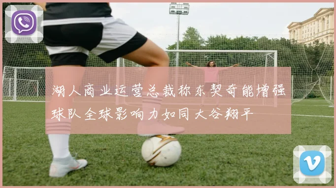 湖人商业运营总裁称东契奇能增强球队全球影响力如同大谷翔平