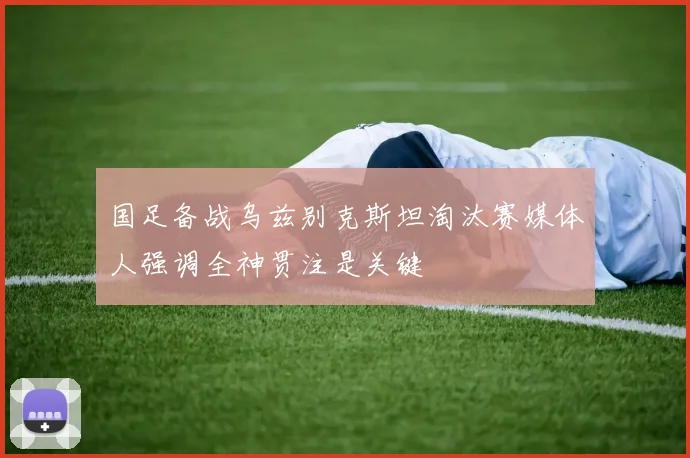 国足备战乌兹别克斯坦淘汰赛媒体人强调全神贯注是关键