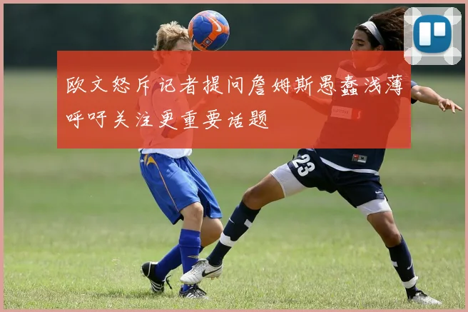 欧文怒斥记者提问詹姆斯愚蠢浅薄呼吁关注更重要话题