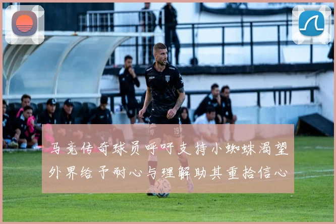 马竞传奇球员呼吁支持小蜘蛛渴望外界给予耐心与理解助其重拾信心
