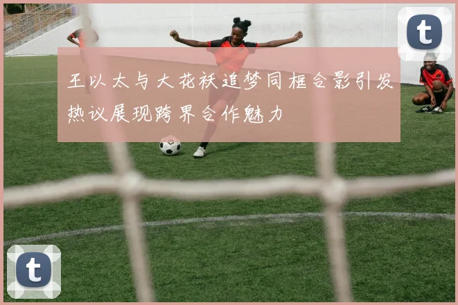 王以太与大花袄追梦同框合影引发热议展现跨界合作魅力