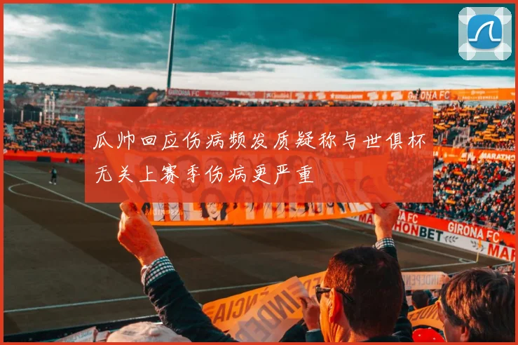 瓜帅回应伤病频发质疑称与世俱杯无关上赛季伤病更严重