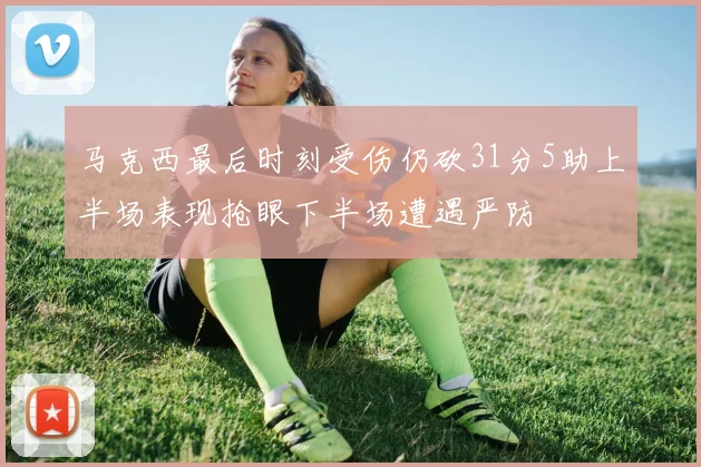 马克西最后时刻受伤仍砍31分5助上半场表现抢眼下半场遭遇严防