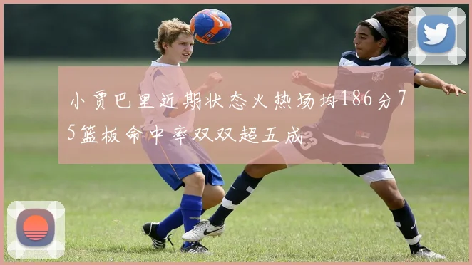 小贾巴里近期状态火热场均186分75篮板命中率双双超五成