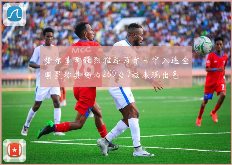 努尔基奇强烈推荐马尔卡宁入选全明星称其场均269分7板表现出色