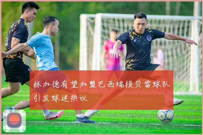林加德有望加盟巴西瑞模贝雷球队引发球迷热议