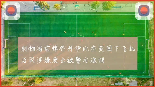 利物浦前锋乔丹伊比在英国下飞机后因涉嫌袭击被警方逮捕