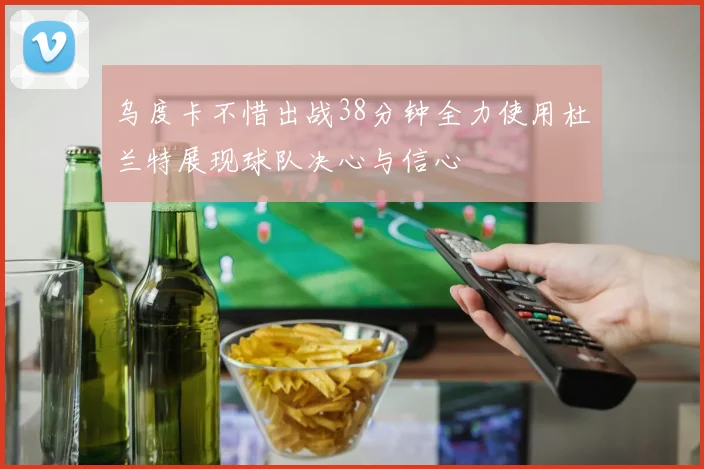 乌度卡不惜出战38分钟全力使用杜兰特展现球队决心与信心