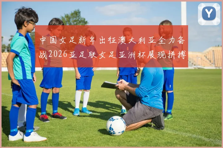 中国女足新年出征澳大利亚全力备战2026亚足联女足亚洲杯展现拼搏精神