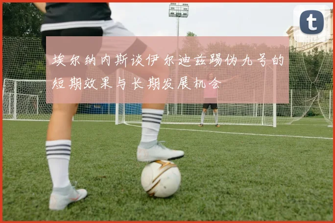 埃尔纳内斯谈伊尔迪兹踢伪九号的短期效果与长期发展机会