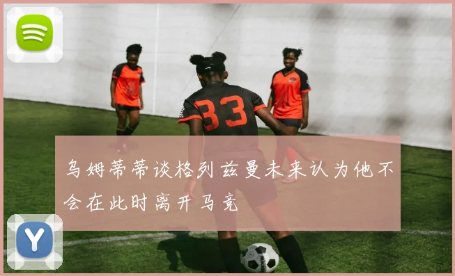 乌姆蒂蒂谈格列兹曼未来认为他不会在此时离开马竞