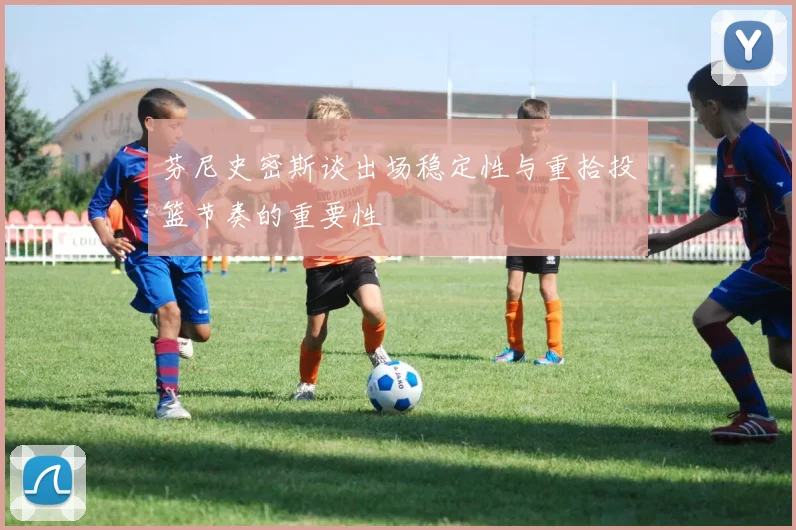 芬尼史密斯谈出场稳定性与重拾投篮节奏的重要性