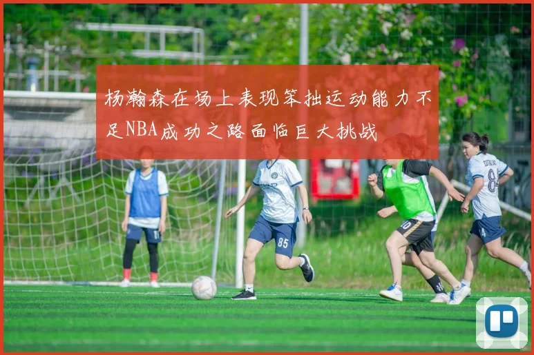 杨瀚森在场上表现笨拙运动能力不足NBA成功之路面临巨大挑战