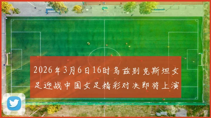 2026年3月6日16时乌兹别克斯坦女足迎战中国女足精彩对决即将上演