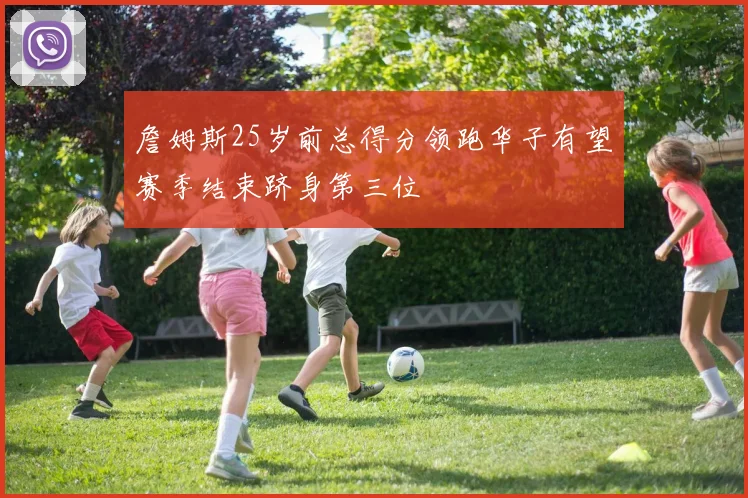 詹姆斯25岁前总得分领跑华子有望赛季结束跻身第三位