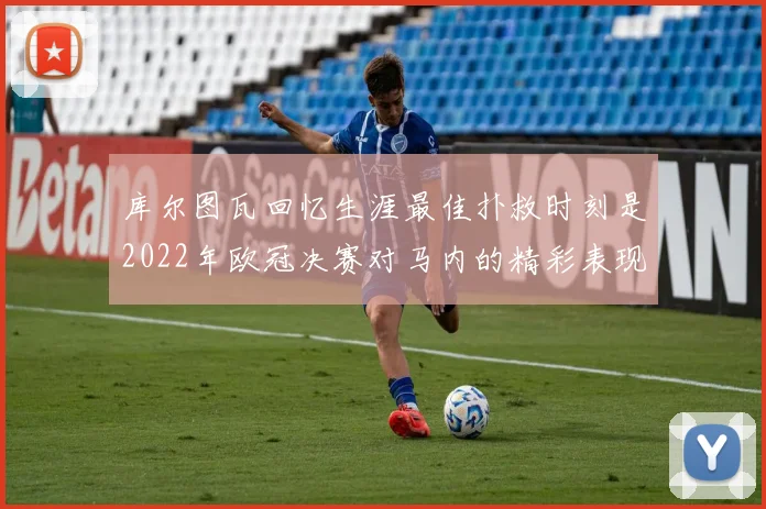库尔图瓦回忆生涯最佳扑救时刻是2022年欧冠决赛对马内的精彩表现